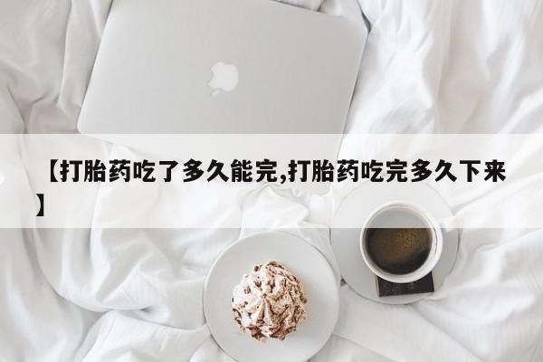 药流药使用【打胎药吃了多久能完,打胎药吃完多久下来】