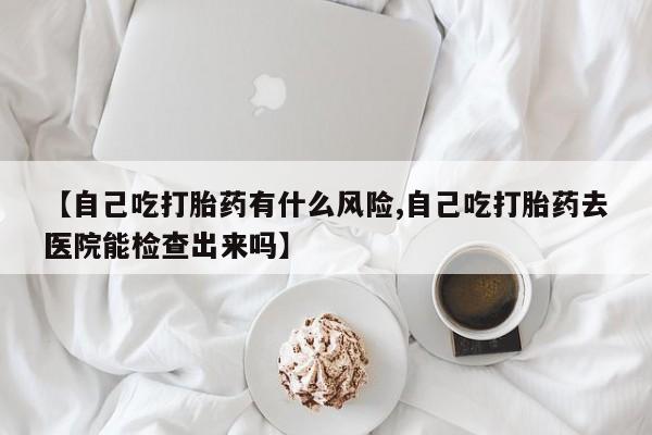药流药使用【自己吃打胎药有什么风险,自己吃打胎药去医院能检查出来吗】