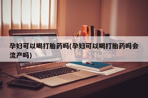 药流药使用孕妇可以喝打胎药吗(孕妇可以喝打胎药吗会流产吗)