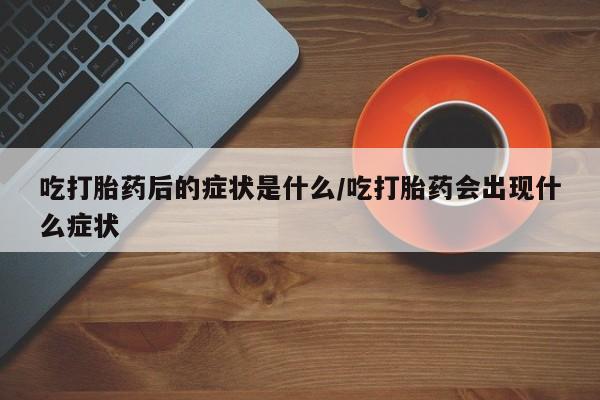 药流药使用吃打胎药后的症状是什么/吃打胎药会出现什么症状
