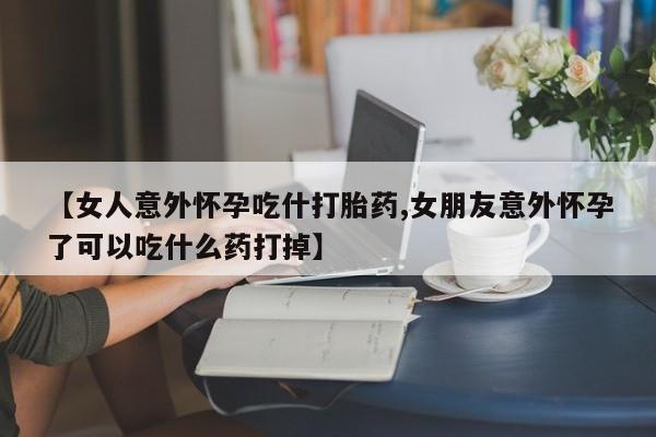 药流药使用【女人意外怀孕吃什打胎药,女朋友意外怀孕了可以吃什么药打掉】