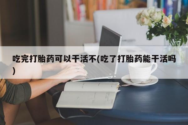 药流药使用吃完打胎药可以干活不(吃了打胎药能干活吗)