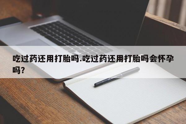 药流药使用吃过药还用打胎吗.吃过药还用打胎吗会怀孕吗？