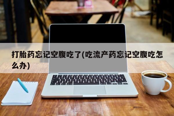 药流药使用打胎药忘记空腹吃了(吃流产药忘记空腹吃怎么办)