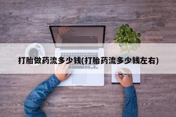 药流药使用打胎做药流多少钱(打胎药流多少钱左右)