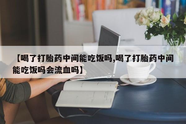 药流药使用【喝了打胎药中间能吃饭吗,喝了打胎药中间能吃饭吗会流血吗】