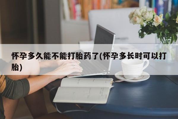药流药使用怀孕多久能不能打胎药了(怀孕多长时可以打胎)
