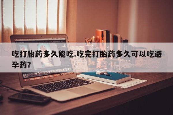 药流药使用吃打胎药多久能吃.吃完打胎药多久可以吃避孕药？