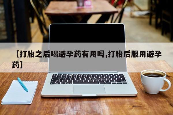药流药使用【打胎之后喝避孕药有用吗,打胎后服用避孕药】