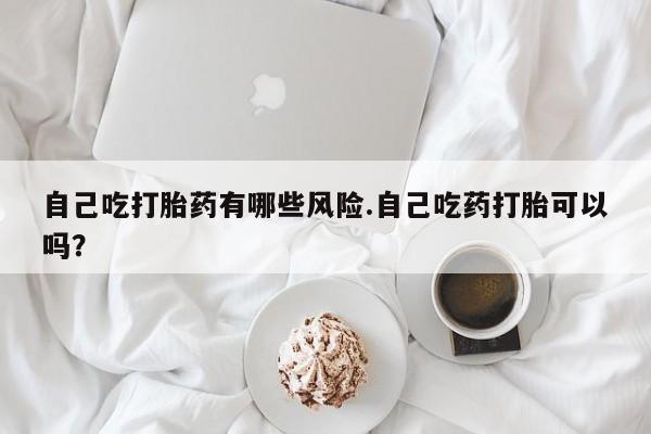 药流药使用自己吃打胎药有哪些风险.自己吃药打胎可以吗？