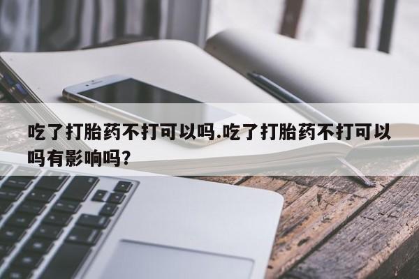 药流药使用吃了打胎药不打可以吗.吃了打胎药不打可以吗有影响吗？