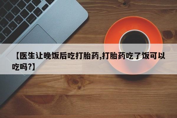 药流药使用【医生让晚饭后吃打胎药,打胎药吃了饭可以吃吗?】