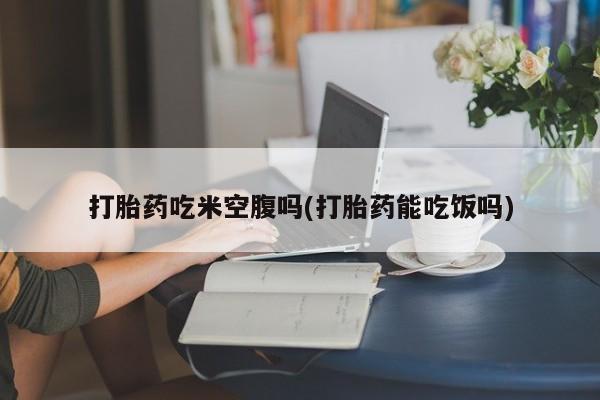 药流药使用打胎药吃米空腹吗(打胎药能吃饭吗)