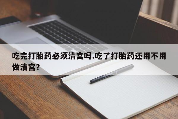 药流药使用吃完打胎药必须清宫吗.吃了打胎药还用不用做清宫？