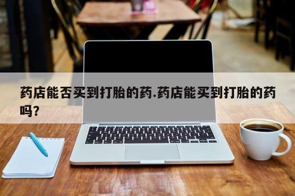 药流药使用药店能否买到打胎的药.药店能买到打胎的药吗？