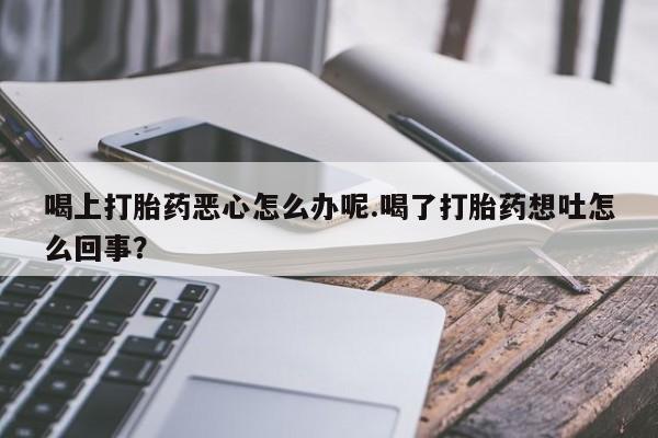 药流药使用喝上打胎药恶心怎么办呢.喝了打胎药想吐怎么回事？