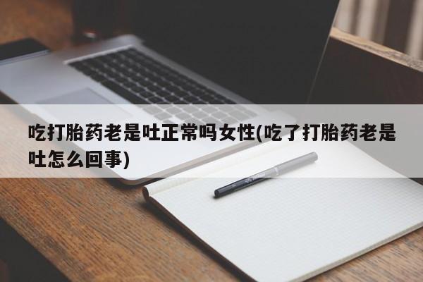 药流药使用吃打胎药老是吐正常吗女性(吃了打胎药老是吐怎么回事)