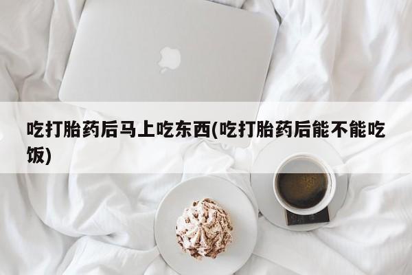 药流药使用吃打胎药后马上吃东西(吃打胎药后能不能吃饭)