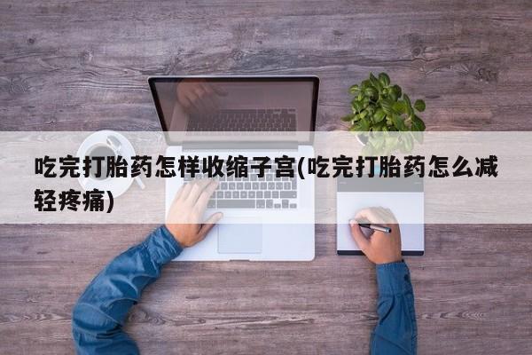 药流药使用吃完打胎药怎样收缩子宫(吃完打胎药怎么减轻疼痛)