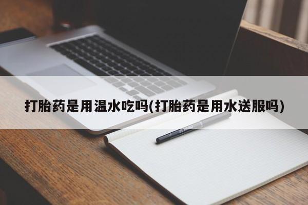药流药使用打胎药是用温水吃吗(打胎药是用水送服吗)