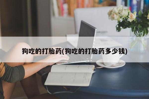 药流药使用狗吃的打胎药(狗吃的打胎药多少钱)