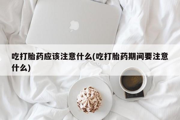 药流药使用吃打胎药应该注意什么(吃打胎药期间要注意什么)