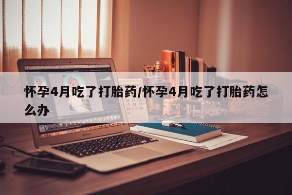 药流药使用怀孕4月吃了打胎药/怀孕4月吃了打胎药怎么办