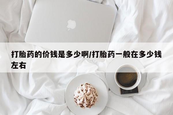 药流药使用打胎药的价钱是多少啊/打胎药一般在多少钱左右