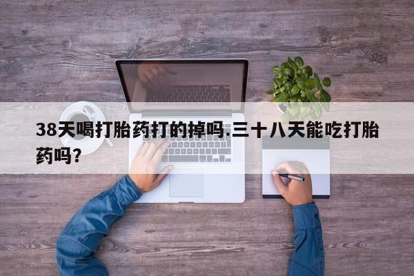 药流药使用38天喝打胎药打的掉吗.三十八天能吃打胎药吗？