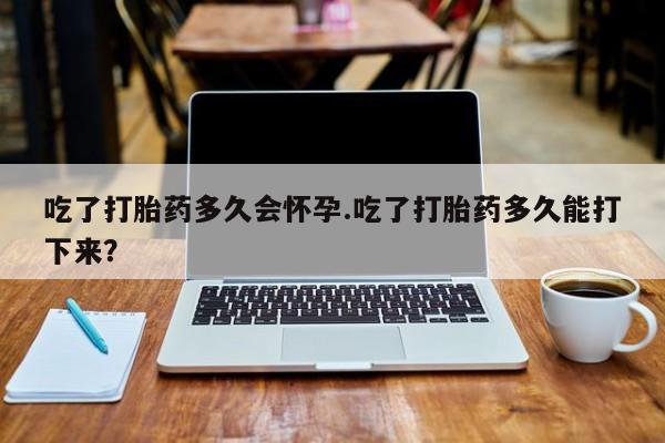 药流药使用吃了打胎药多久会怀孕.吃了打胎药多久能打下来？