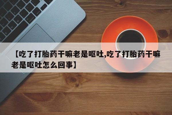 药流药使用【吃了打胎药干嘛老是呕吐,吃了打胎药干嘛老是呕吐怎么回事】