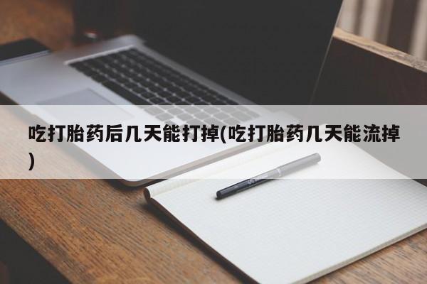 药流药使用吃打胎药后几天能打掉(吃打胎药几天能流掉)