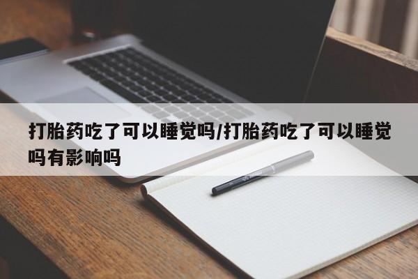 药流药使用打胎药吃了可以睡觉吗/打胎药吃了可以睡觉吗有影响吗