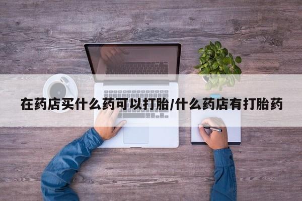 药流药使用在药店买什么药可以打胎/什么药店有打胎药