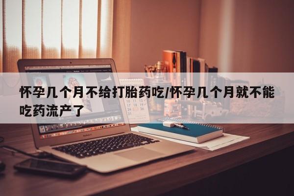 药流药使用怀孕几个月不给打胎药吃/怀孕几个月就不能吃药流产了