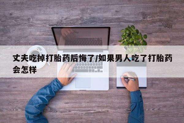 药流药使用丈夫吃掉打胎药后悔了/如果男人吃了打胎药会怎样