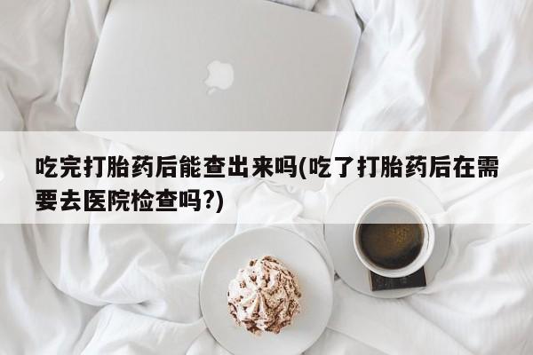 药流药使用吃完打胎药后能查出来吗(吃了打胎药后在需要去医院检查吗?)
