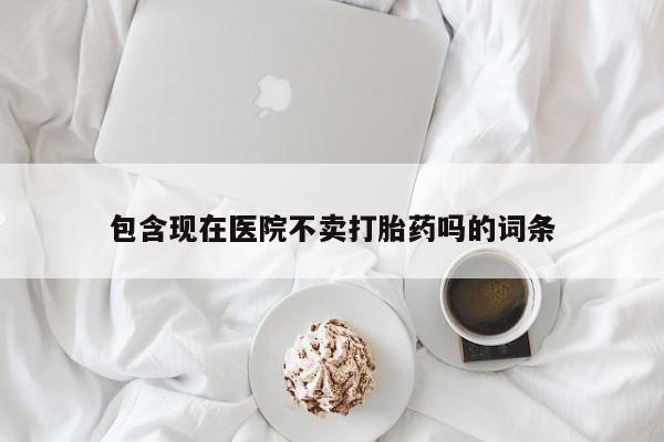 药流药使用包含现在医院不卖打胎药吗的词条