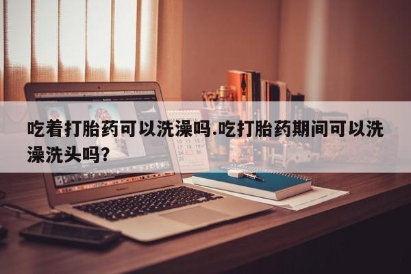 药流药使用吃着打胎药可以洗澡吗.吃打胎药期间可以洗澡洗头吗？