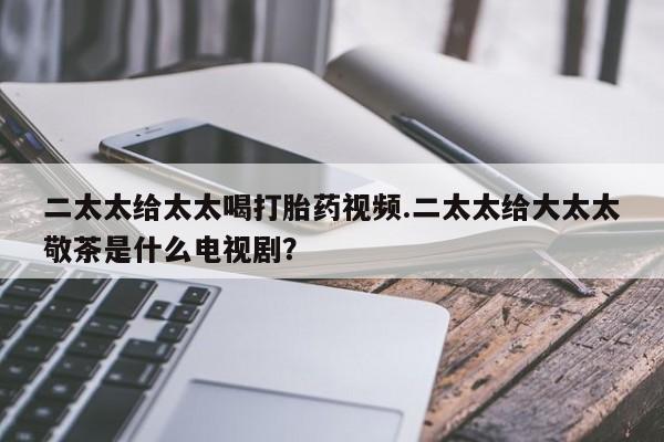 药流药使用二太太给太太喝打胎药视频.二太太给大太太敬茶是什么电视剧？