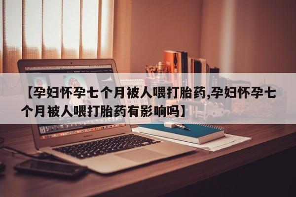 药流药使用【孕妇怀孕七个月被人喂打胎药,孕妇怀孕七个月被人喂打胎药有影响吗】