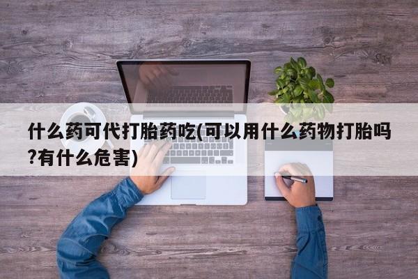 药流药使用什么药可代打胎药吃(可以用什么药物打胎吗?有什么危害)