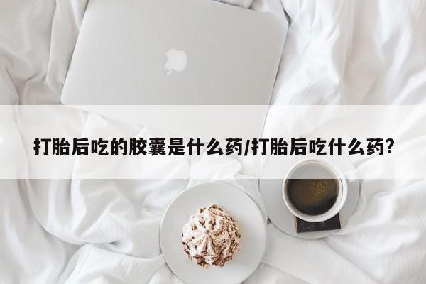 药流药使用打胎后吃的胶囊是什么药/打胎后吃什么药?