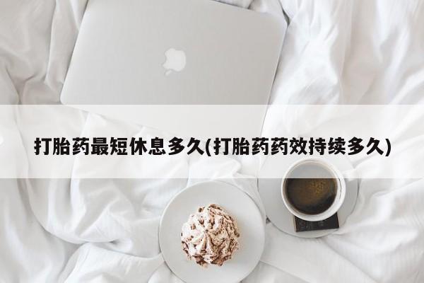 药流药使用打胎药最短休息多久(打胎药药效持续多久)