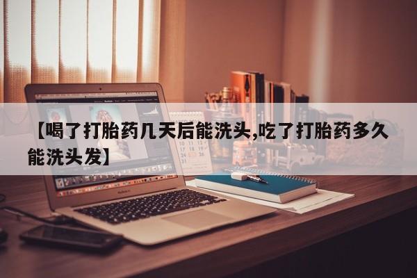 药流药使用【喝了打胎药几天后能洗头,吃了打胎药多久能洗头发】