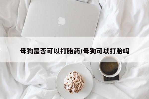 药流药使用母狗是否可以打胎药/母狗可以打胎吗