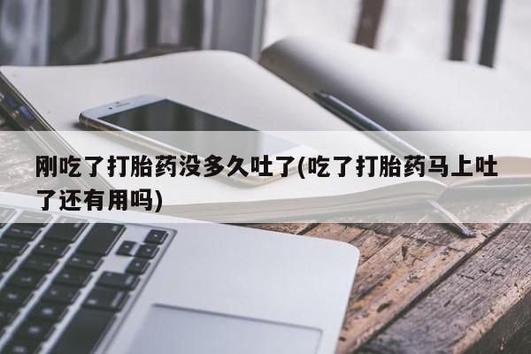 药流药使用刚吃了打胎药没多久吐了(吃了打胎药马上吐了还有用吗)