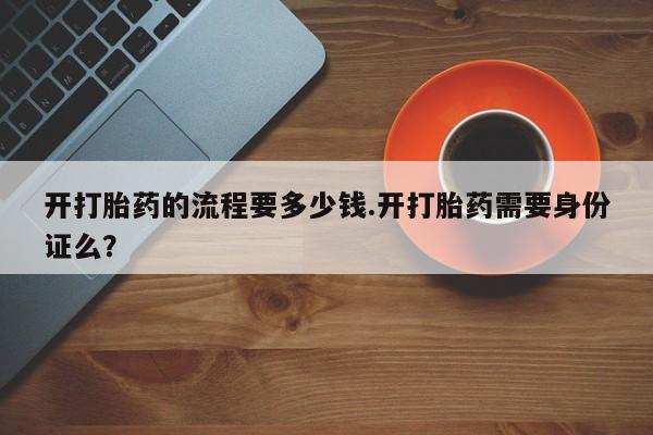 药流药使用开打胎药的流程要多少钱.开打胎药需要身份证么？