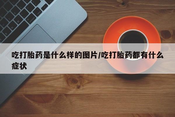 药流药使用吃打胎药是什么样的图片/吃打胎药都有什么症状
