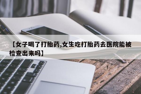 药流药使用【女子喝了打胎药,女生吃打胎药去医院能被检查出来吗】